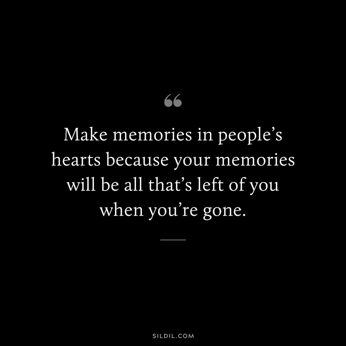 Make memories in people’s hearts because your memories will be all that’s left of you when you’re gone.
