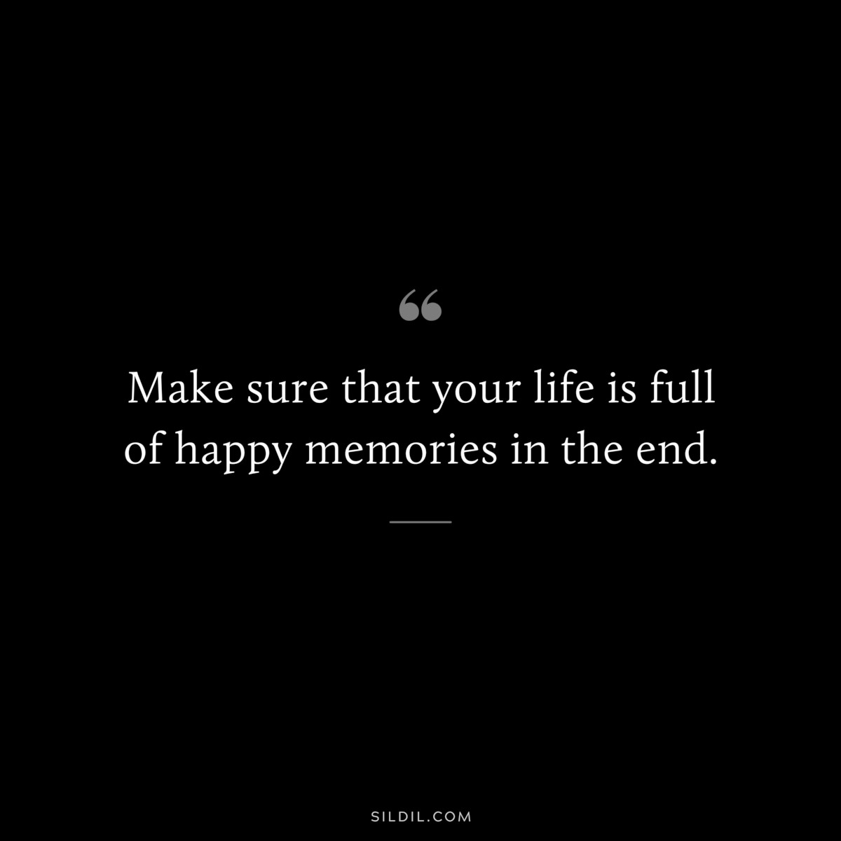 Make sure that your life is full of happy memories in the end.