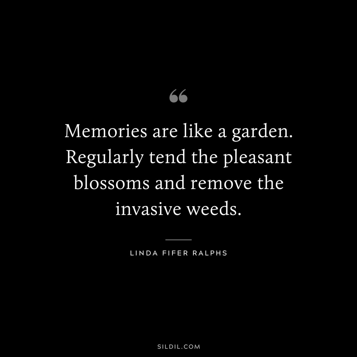 Memories are like a garden. Regularly tend the pleasant blossoms and remove the invasive weeds. ― Linda Fifer Ralphs