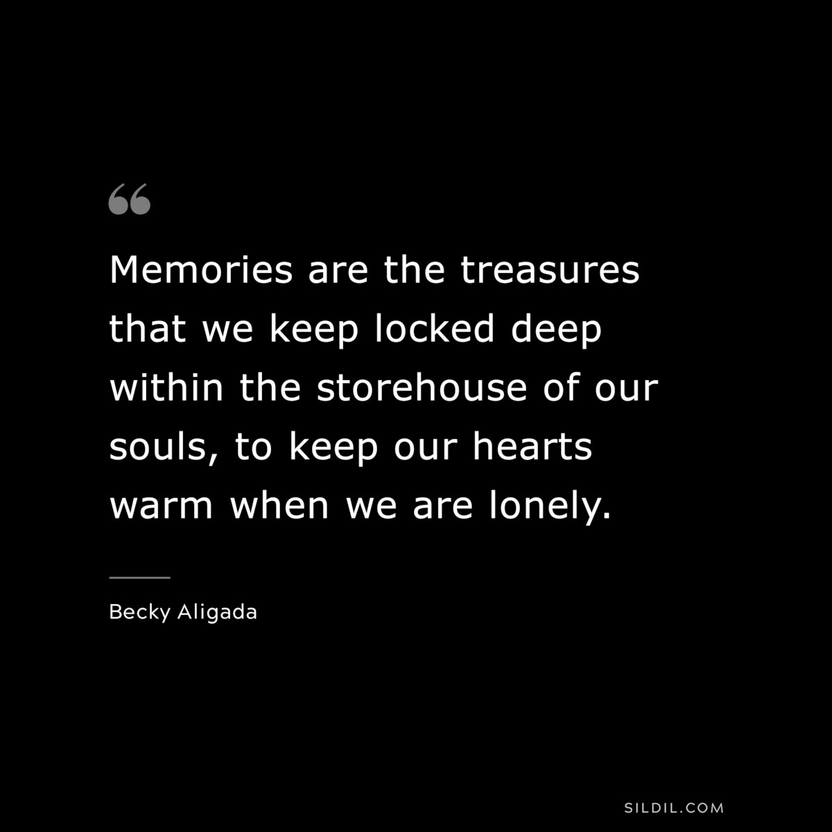 Memories are the treasures that we keep locked deep within the storehouse of our souls, to keep our hearts warm when we are lonely. ― Becky Aligada