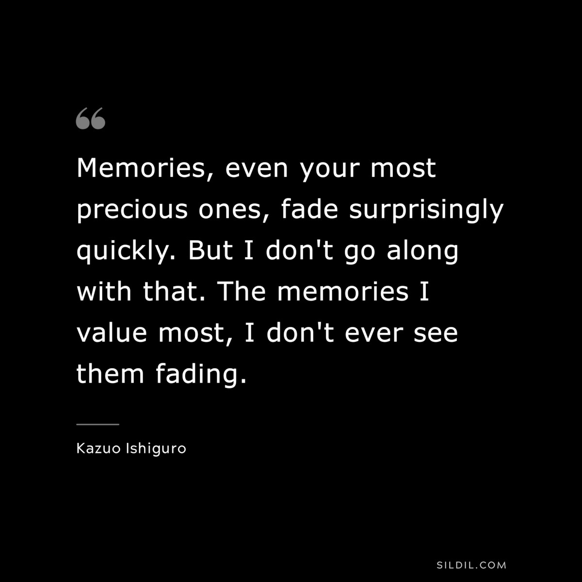 Memories, even your most precious ones, fade surprisingly quickly. But I don't go along with that. The memories I value most, I don't ever see them fading. ― Kazuo Ishiguro