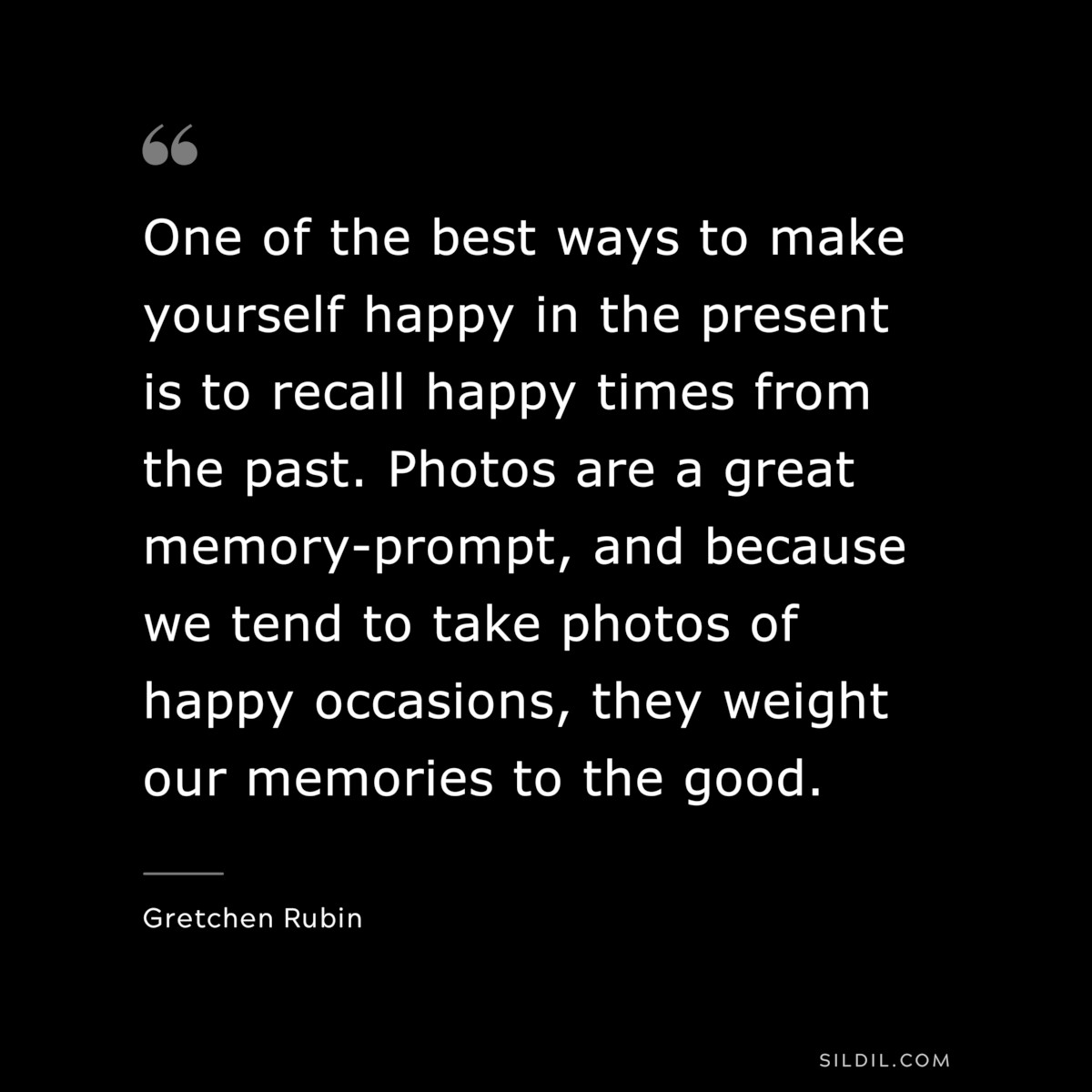 One of the best ways to make yourself happy in the present is to recall happy times from the past. Photos are a great memory-prompt, and because we tend to take photos of happy occasions, they weight our memories to the good. ― Gretchen Rubin