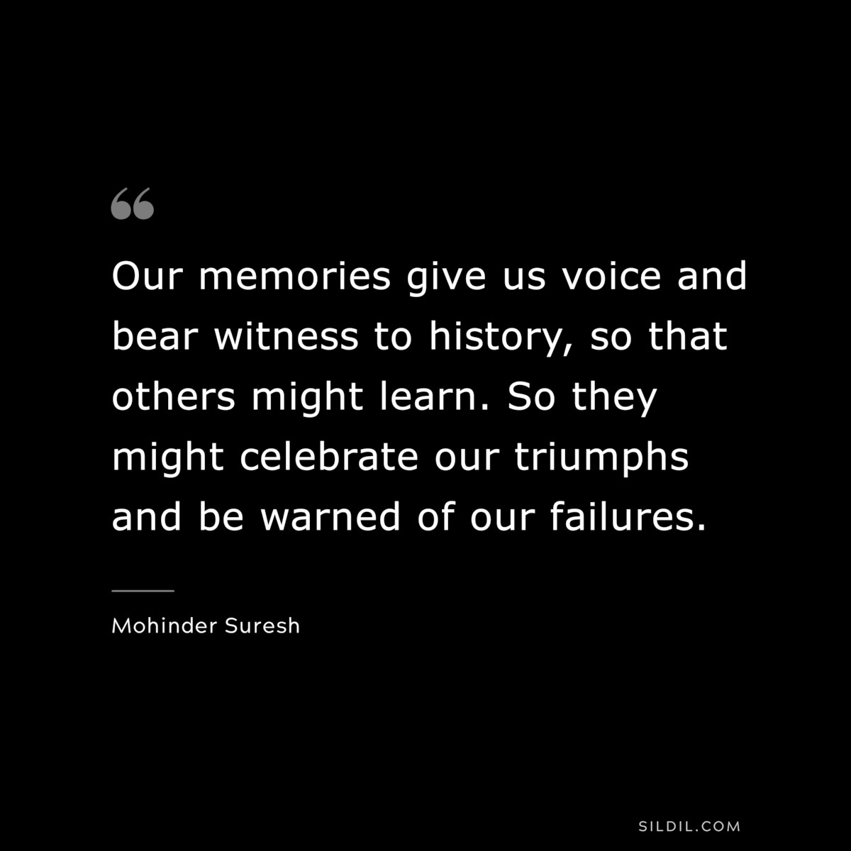 Our memories give us voice and bear witness to history, so that others might learn. So they might celebrate our triumphs and be warned of our failures. ― Mohinder Suresh