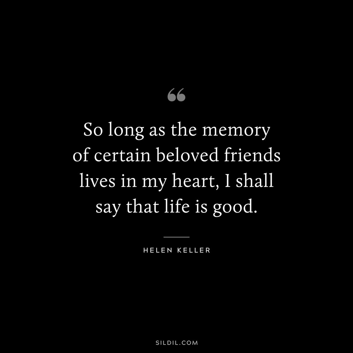 So long as the memory of certain beloved friends lives in my heart, I shall say that life is good. ― Helen Keller