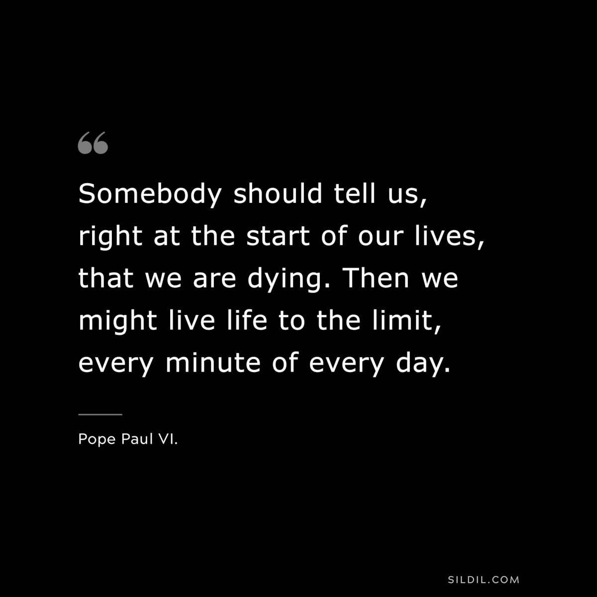 Somebody should tell us, right at the start of our lives, that we are dying. Then we might live life to the limit, every minute of every day. ― Pope Paul VI.