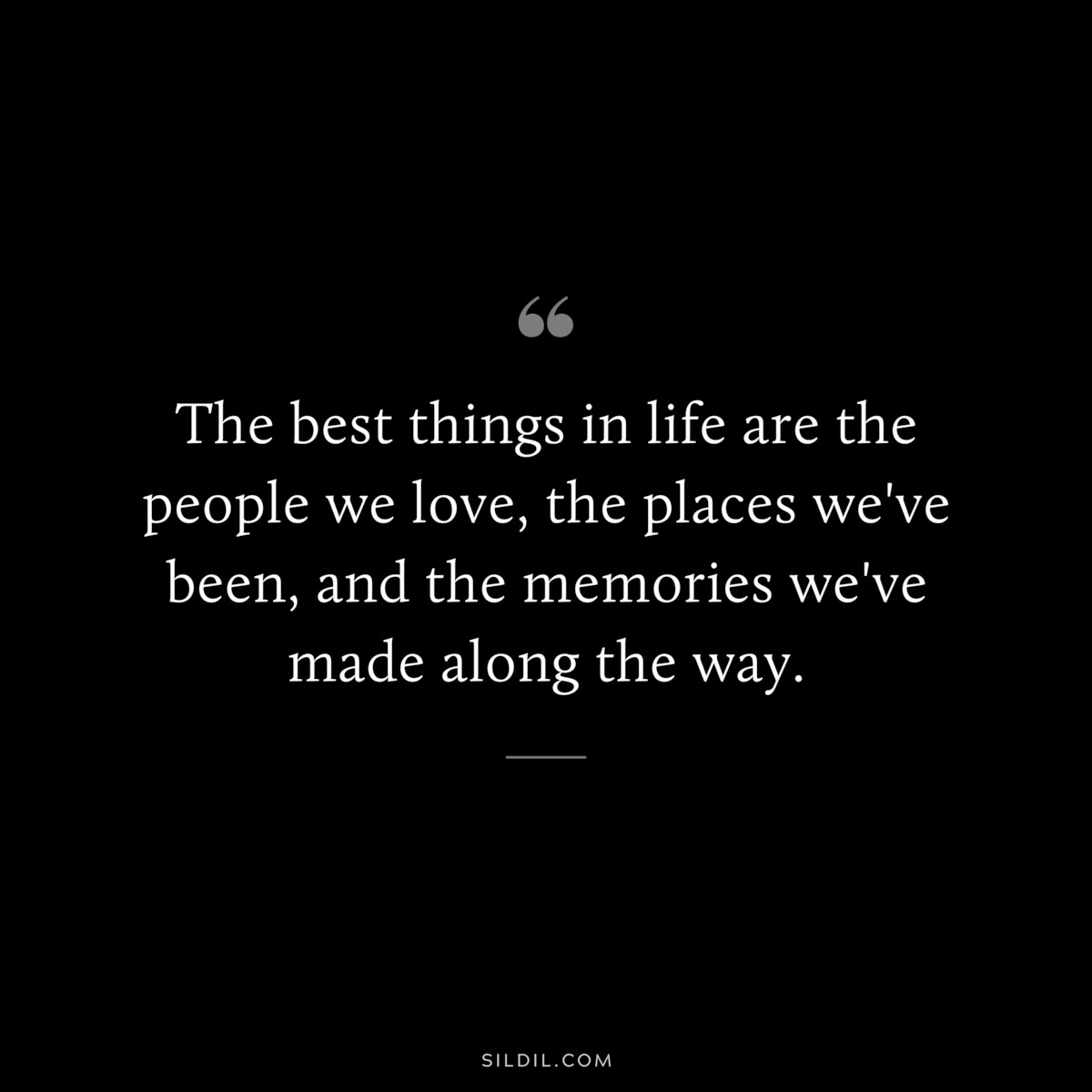 The best things in life are the people we love, the places we've been, and the memories we've made along the way.