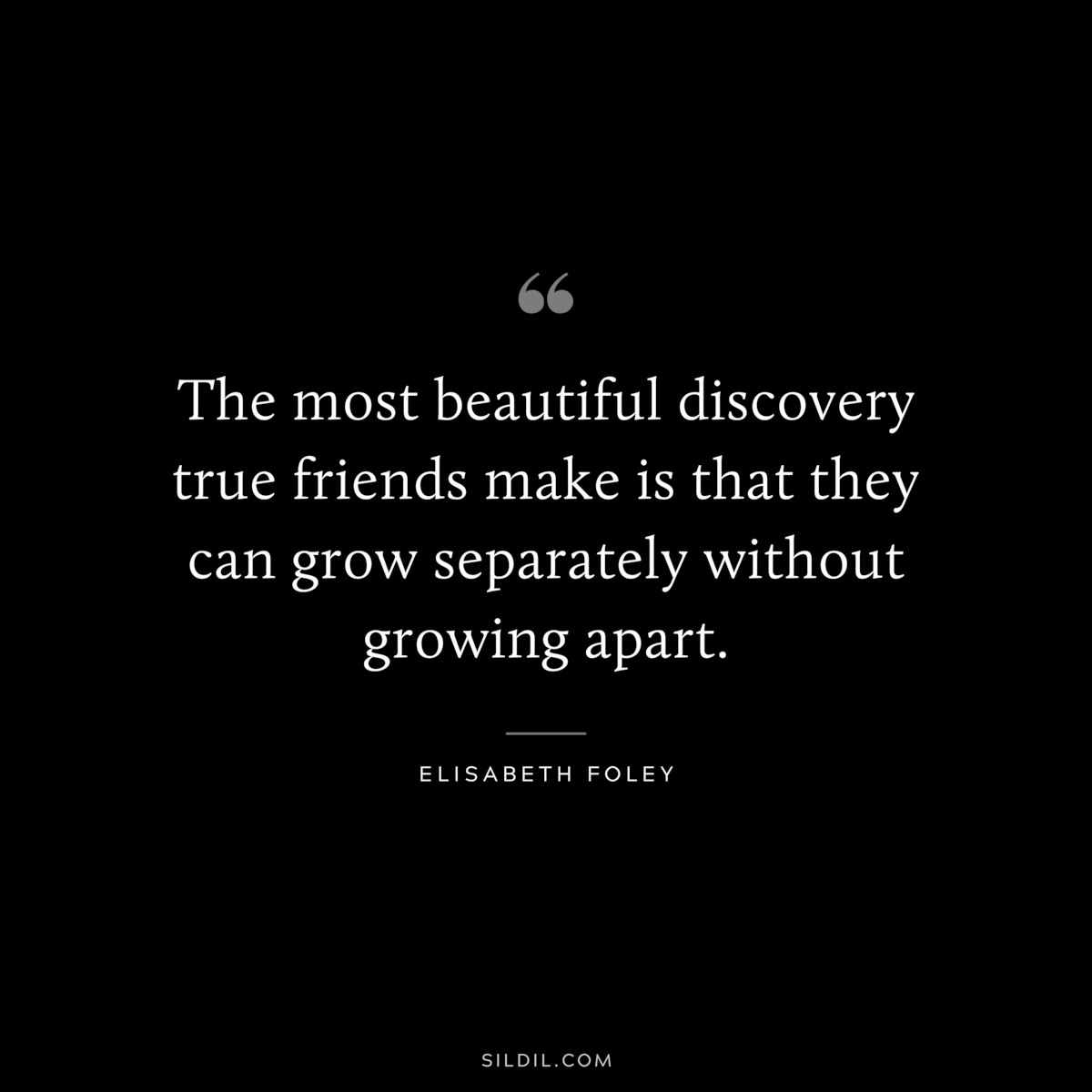 The most beautiful discovery true friends make is that they can grow separately without growing apart. ― Elisabeth Foley