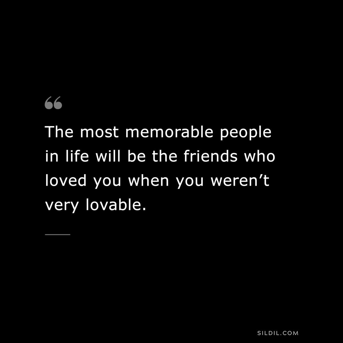 The most memorable people in life will be the friends who loved you when you weren’t very lovable.