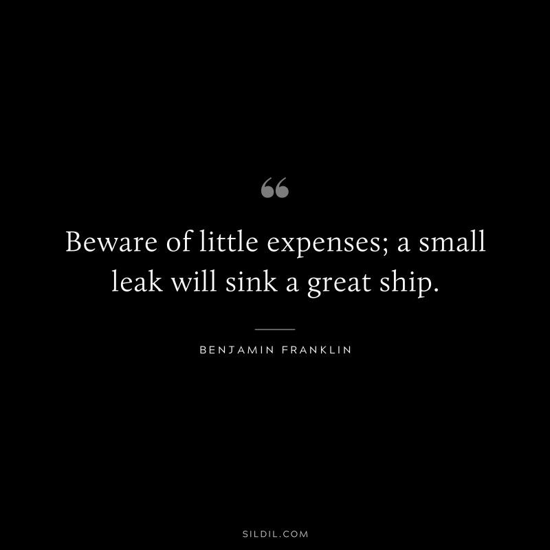 Beware of little expenses; a small leak will sink a great ship. ― Benjamin Franklin