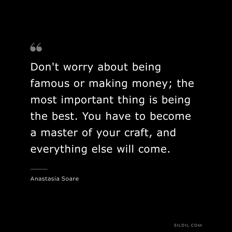 Don't worry about being famous or making money; the most important thing is being the best. You have to become a master of your craft, and everything else will come. ― Anastasia Soare