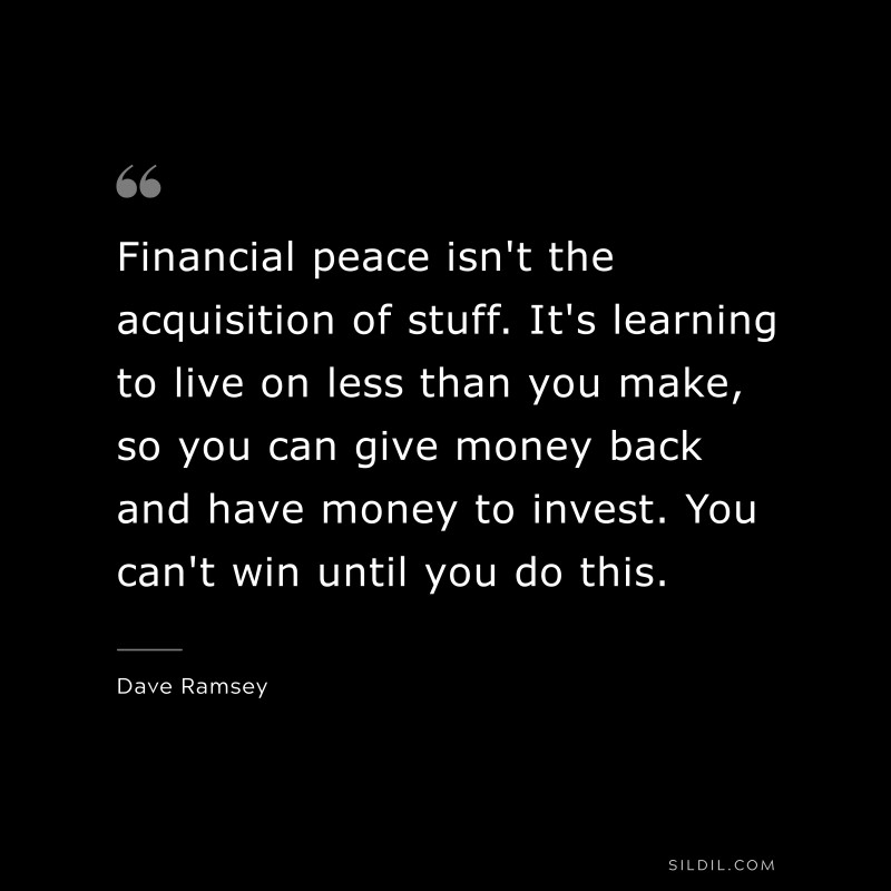 Financial peace isn't the acquisition of stuff. It's learning to live on less than you make, so you can give money back and have money to invest. You can't win until you do this. ― Dave Ramsey