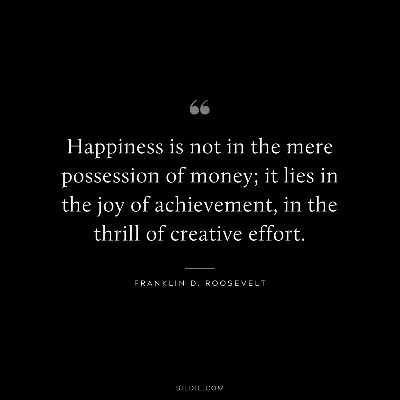 Happiness is not in the mere possession of money; it lies in the joy of achievement, in the thrill of creative effort. ― Franklin D. Roosevelt