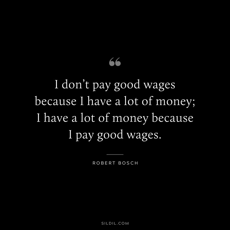 I don’t pay good wages because I have a lot of money; I have a lot of money because I pay good wages. ― Robert Bosch