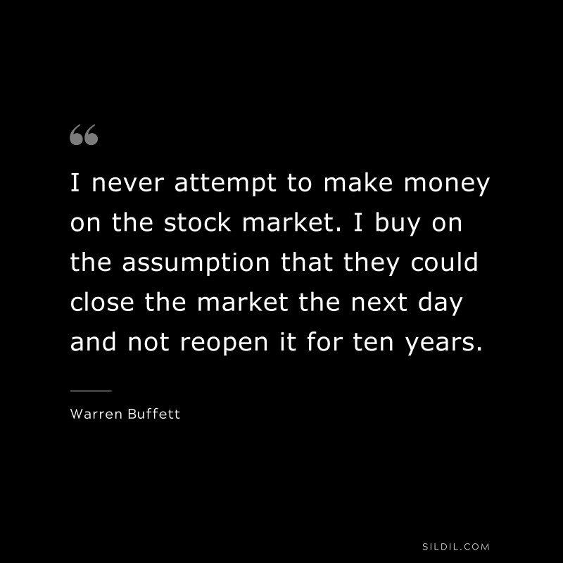 I never attempt to make money on the stock market. I buy on the assumption that they could close the market the next day and not reopen it for ten years. ― Warren Buffett