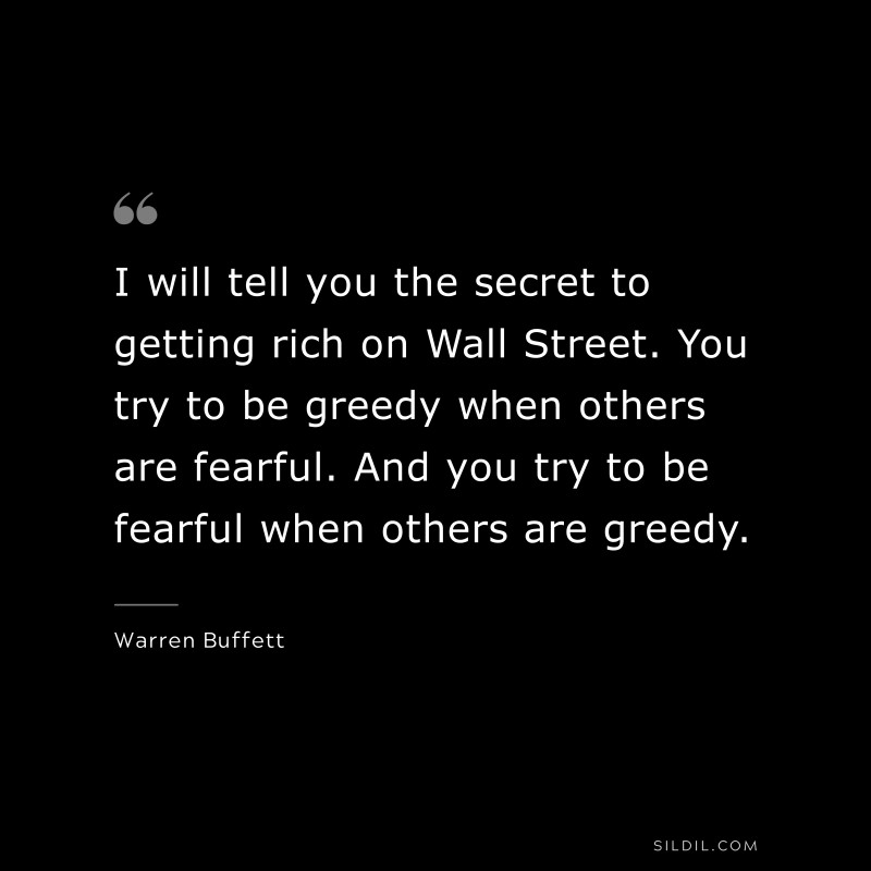 I will tell you the secret to getting rich on Wall Street. You try to be greedy when others are fearful. And you try to be fearful when others are greedy. ― Warren Buffett