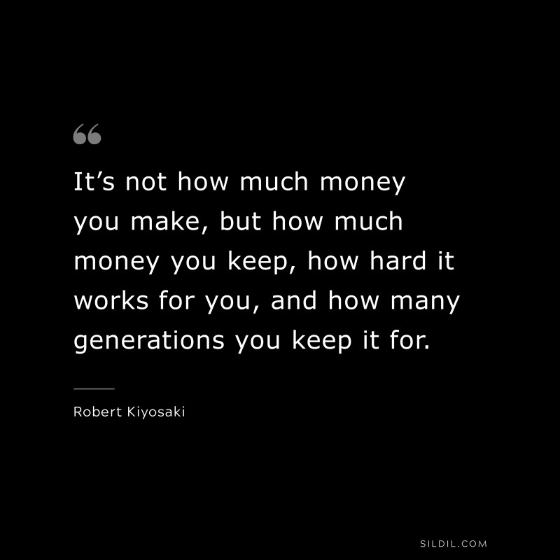 It’s not how much money you make, but how much money you keep, how hard it works for you, and how many generations you keep it for. ― Robert Kiyosaki
