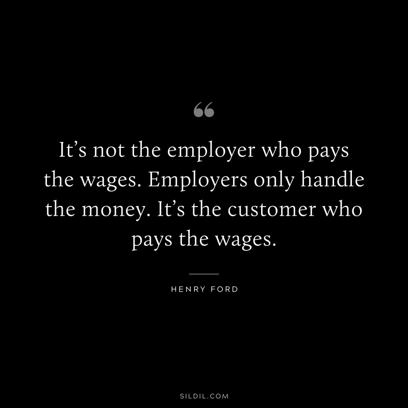 It’s not the employer who pays the wages. Employers only handle the money. It’s the customer who pays the wages. ― Henry Ford