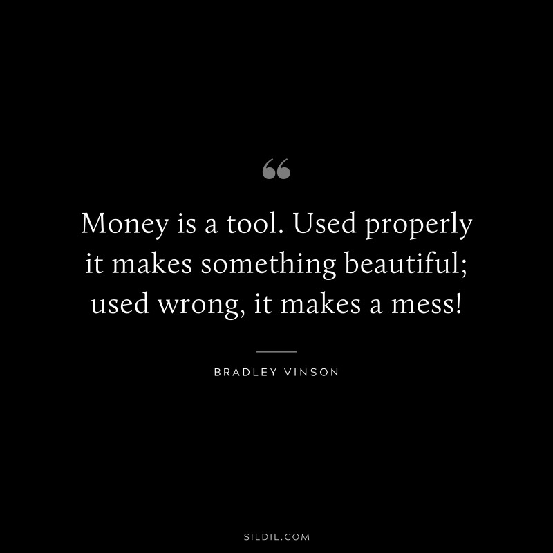 Money is a tool. Used properly it makes something beautiful; used wrong, it makes a mess! ― Bradley Vinson