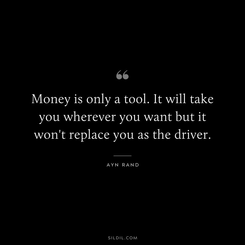 Money is only a tool. It will take you wherever you want but it won't replace you as the driver. ― Ayn Rand