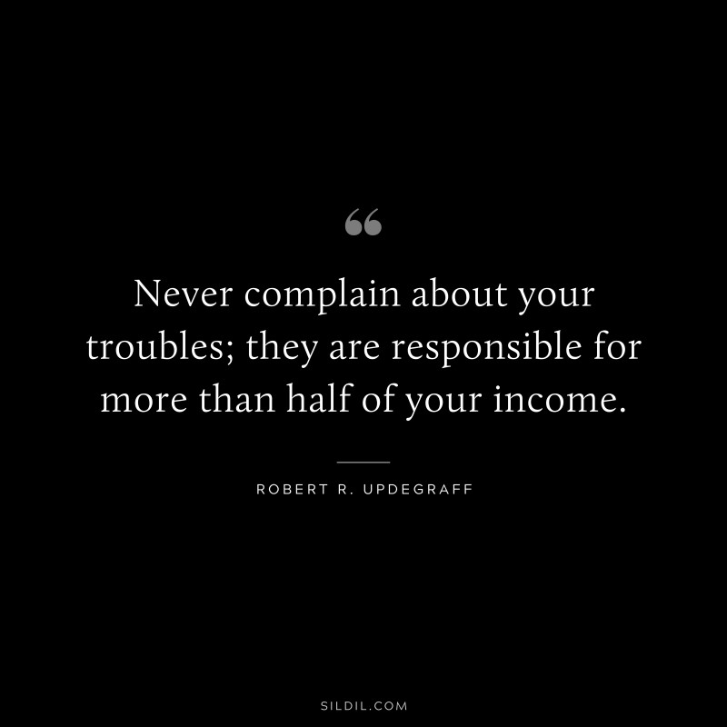 Never complain about your troubles; they are responsible for more than half of your income. ― Robert R. Updegraff