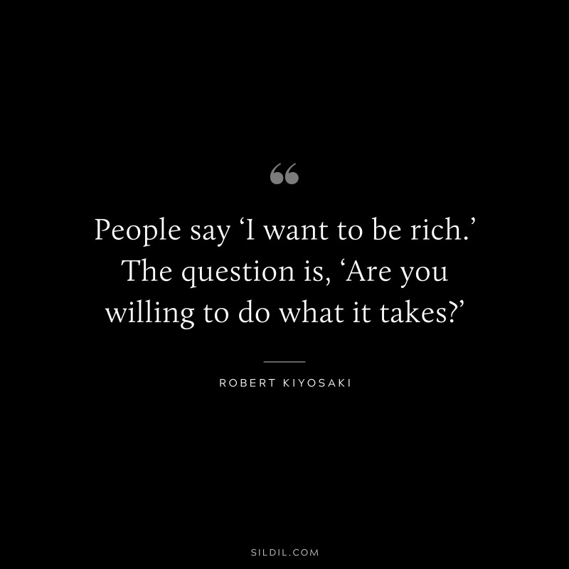 People say ‘I want to be rich.’ The question is, ‘Are you willing to do what it takes?’ ― Robert Kiyosaki