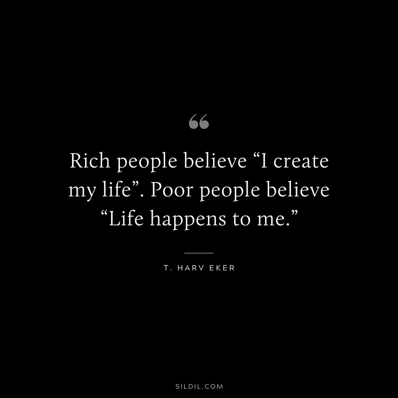 Rich people believe “I create my life”. Poor people believe “Life happens to me.” ― T. Harv Eker