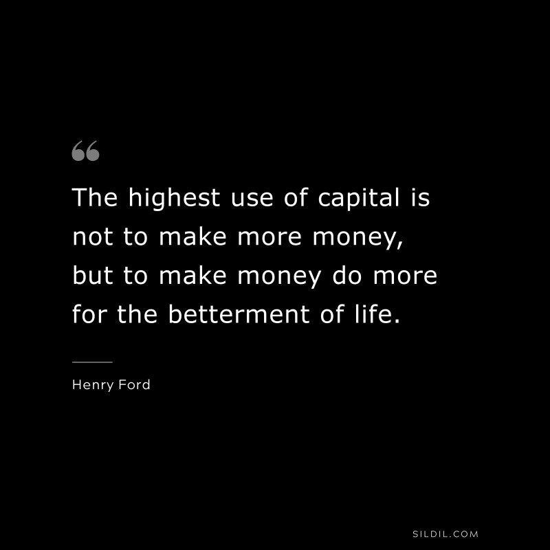 The highest use of capital is not to make more money, but to make money do more for the betterment of life. ― Henry Ford