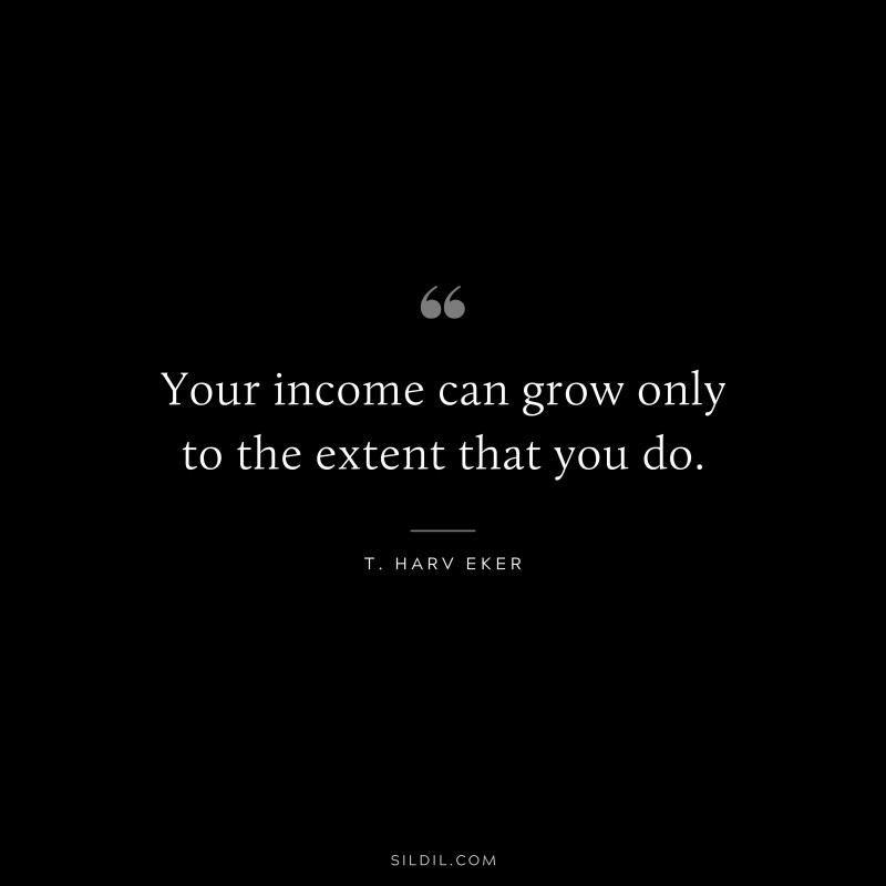 Your income can grow only to the extent that you do. ― T. Harv Eker