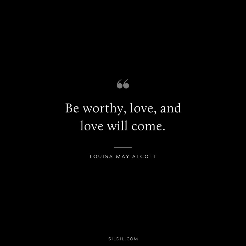 Be worthy, love, and love will come. ― Louisa May Alcott