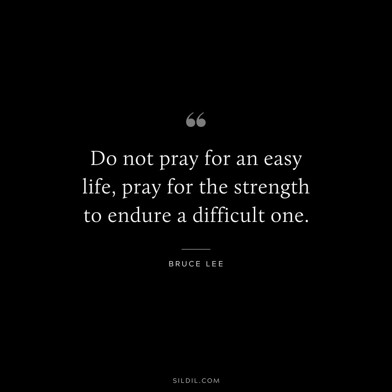 Do not pray for an easy life, pray for the strength to endure a difficult one. ― Bruce Lee