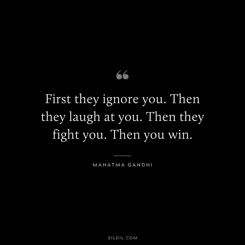 First they ignore you. Then they laugh at you. Then they fight you. Then you win. ― Mahatma Gandhi