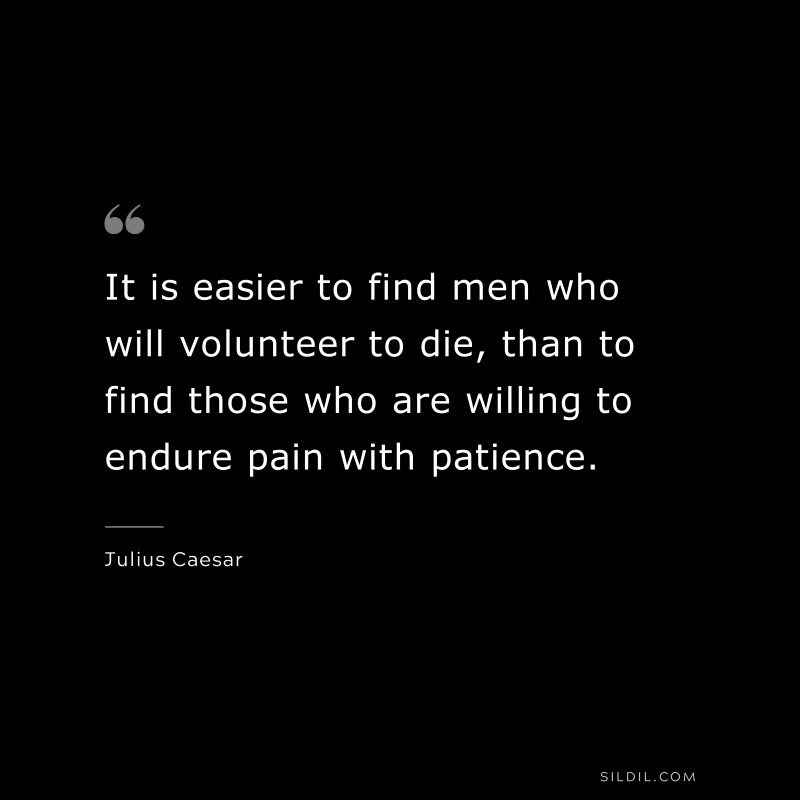 It is easier to find men who will volunteer to die, than to find those who are willing to endure pain with patience. ― Julius Caesar