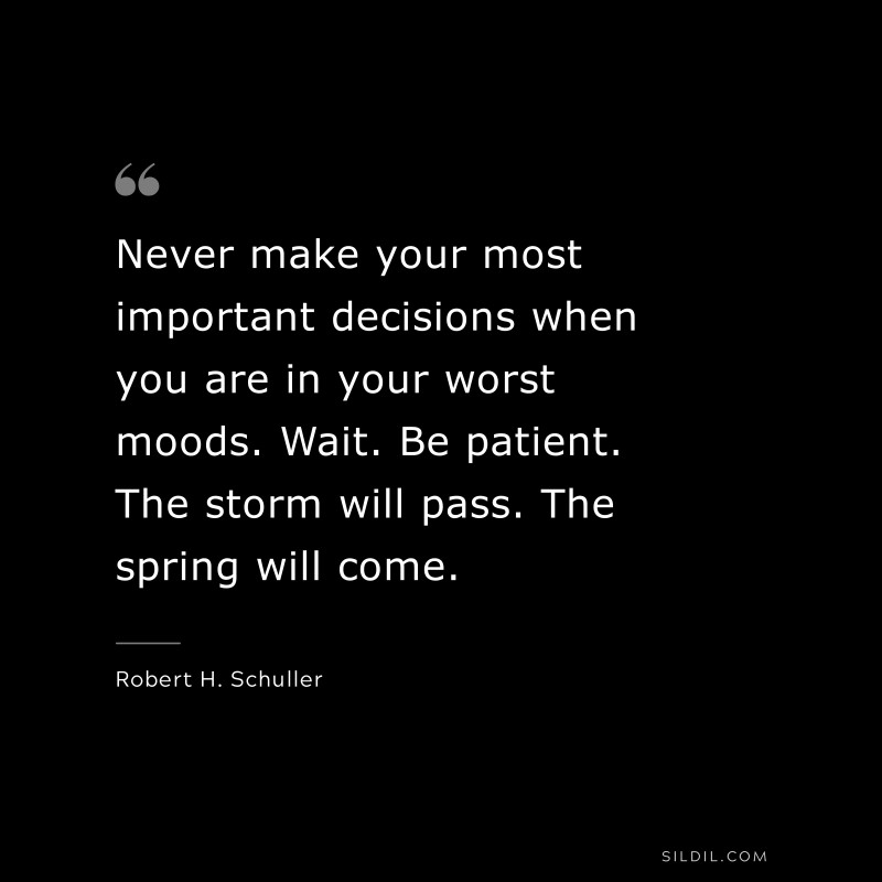 Never make your most important decisions when you are in your worst moods. Wait. Be patient. The storm will pass. The spring will come. ― Robert H. Schuller