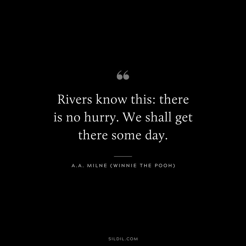 Rivers know this: there is no hurry. We shall get there some day. ― A.A. Milne (Winnie the Pooh)
