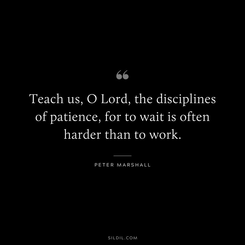 Teach us, O Lord, the disciplines of patience, for to wait is often harder than to work. ― Peter Marshall