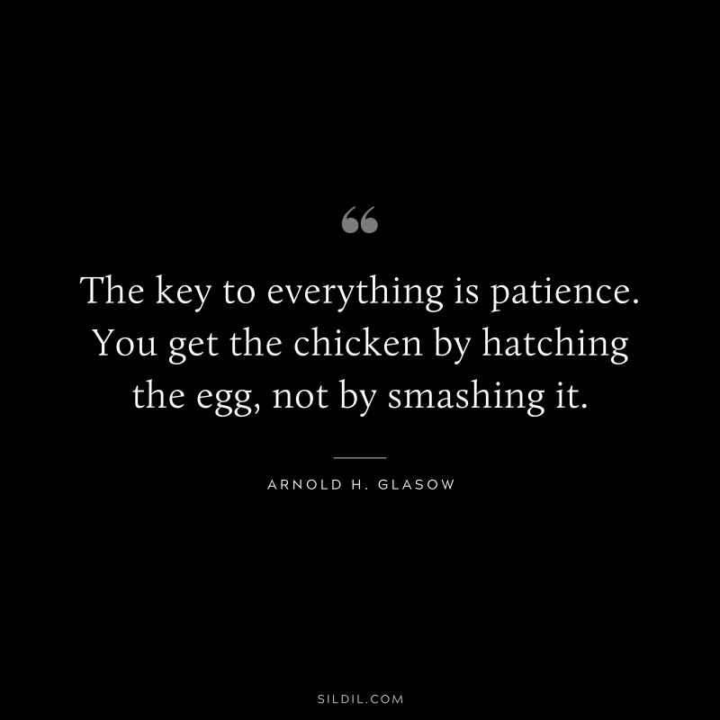 The key to everything is patience. You get the chicken by hatching the egg, not by smashing it. ― Arnold H. Glasow