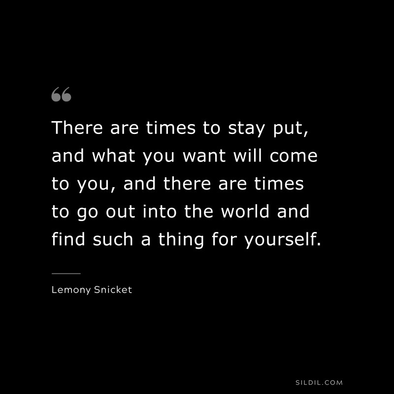 There are times to stay put, and what you want will come to you, and there are times to go out into the world and find such a thing for yourself. ― Lemony Snicket