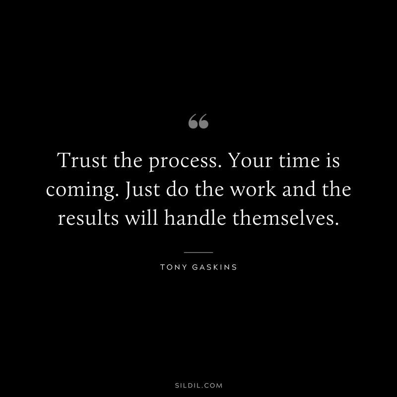 Trust the process. Your time is coming. Just do the work and the results will handle themselves. ― Tony Gaskins