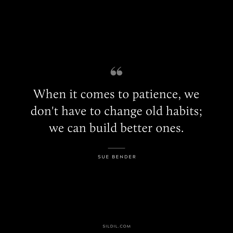 When it comes to patience, we don't have to change old habits; we can build better ones. ― Sue Bender