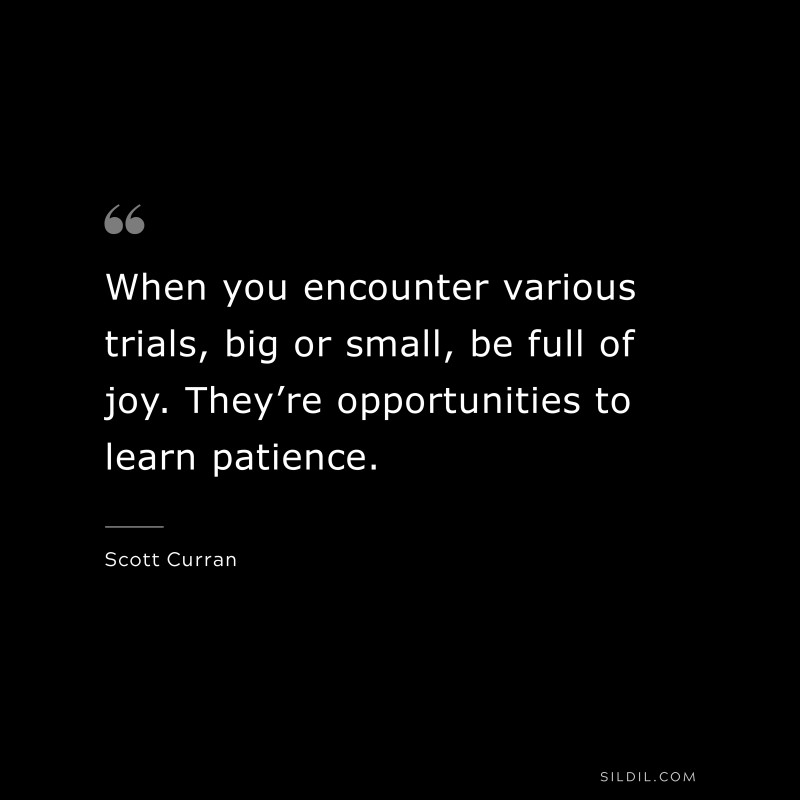 When you encounter various trials, big or small, be full of joy. They’re opportunities to learn patience. ― Scott Curran