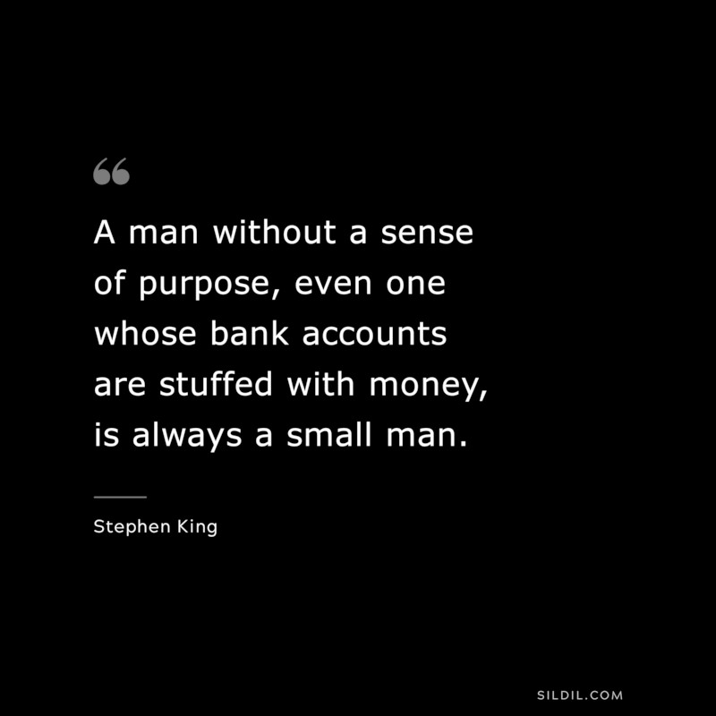 A man without a sense of purpose, even one whose bank accounts are stuffed with money, is always a small man. ― Stephen King