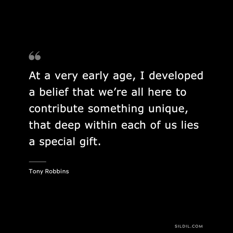 At a very early age, I developed a belief that we’re all here to contribute something unique, that deep within each of us lies a special gift. ― Tony Robbins