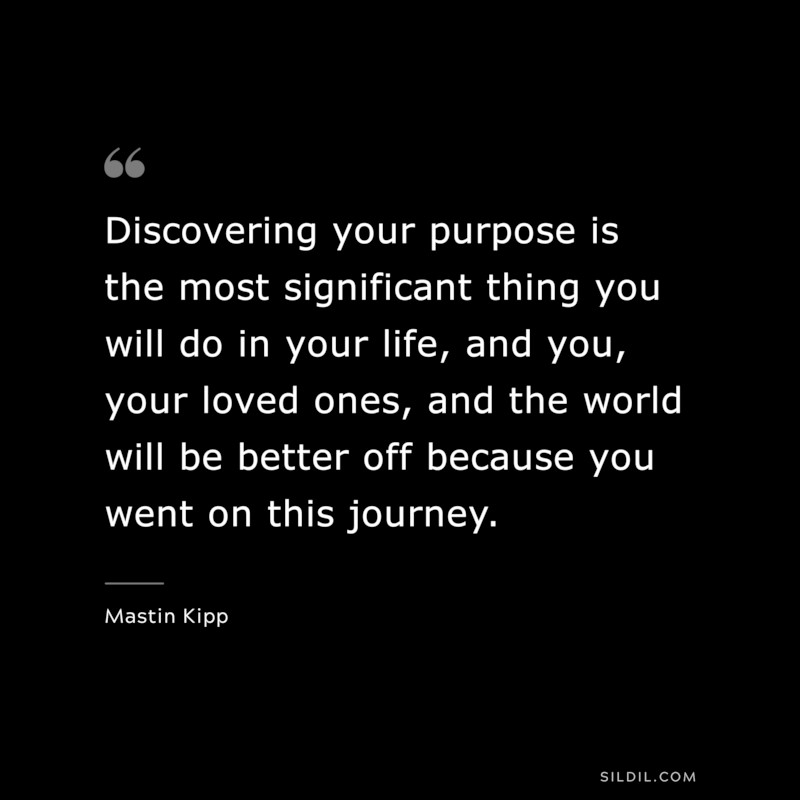 Discovering your purpose is the most significant thing you will do in your life, and you, your loved ones, and the world will be better off because you went on this journey. ― Mastin Kipp