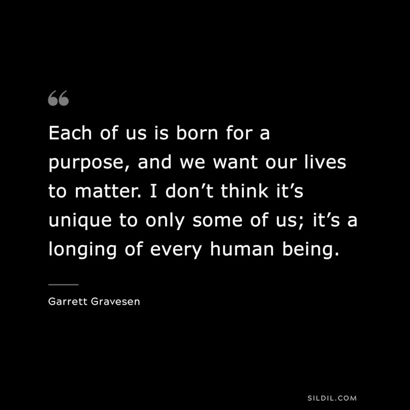 Each of us is born for a purpose, and we want our lives to matter. I don’t think it’s unique to only some of us; it’s a longing of every human being. ― Garrett Gravesen