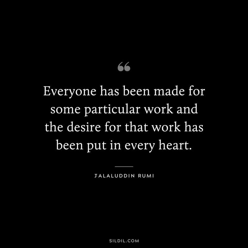 Everyone has been made for some particular work and the desire for that work has been put in every heart. ― Jalaluddin Rumi