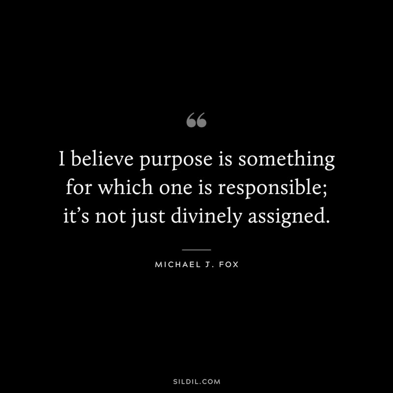 I believe purpose is something for which one is responsible; it’s not just divinely assigned. ― Michael J. Fox