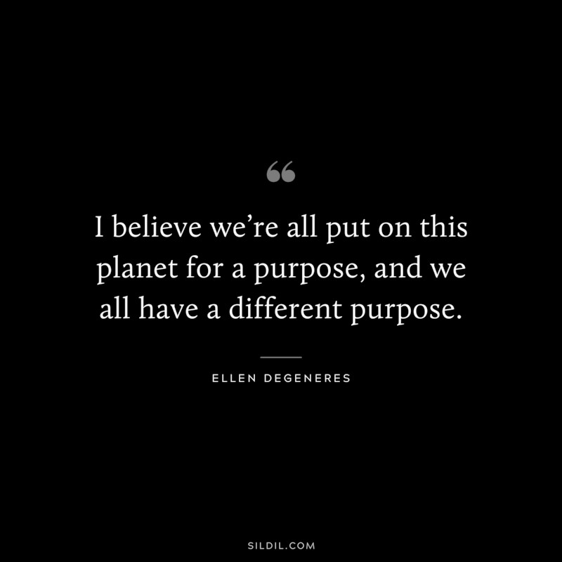 I believe we’re all put on this planet for a purpose, and we all have a different purpose. ― Ellen Degeneres