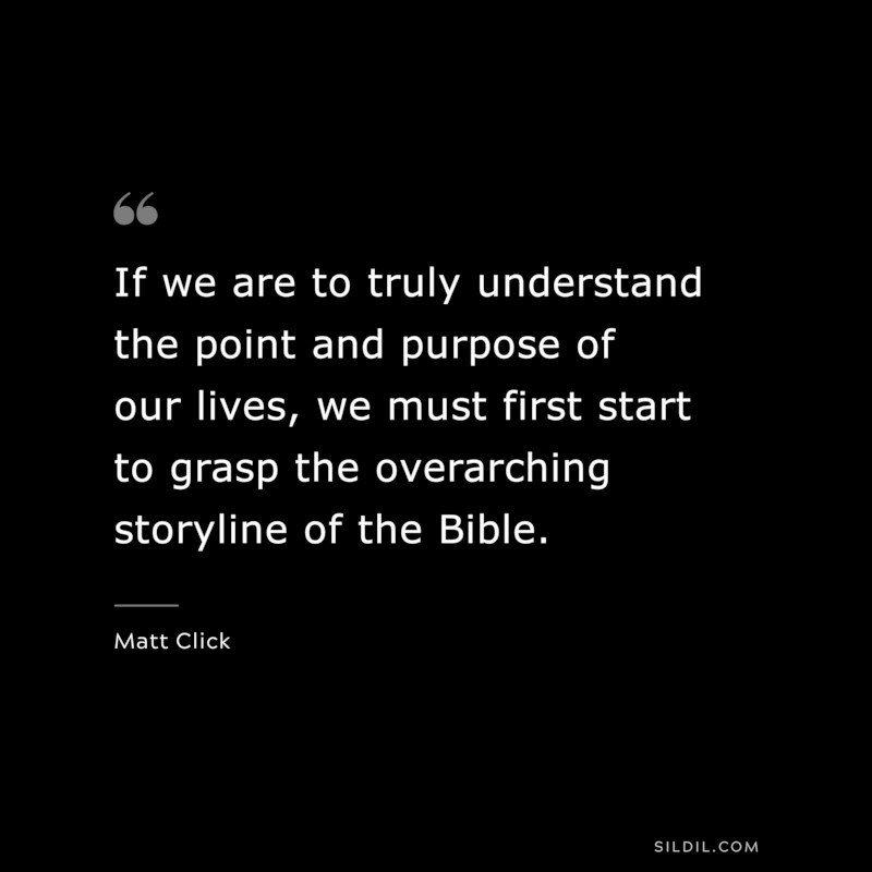 If we are to truly understand the point and purpose of our lives, we must first start to grasp the overarching storyline of the Bible. ― Matt Click