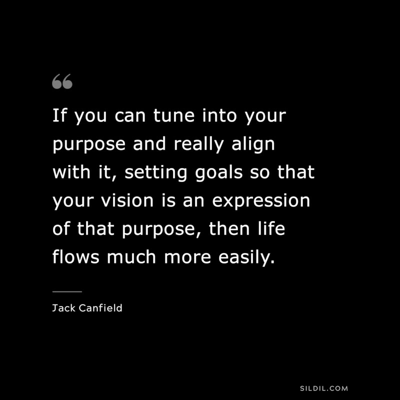 If you can tune into your purpose and really align with it, setting goals so that your vision is an expression of that purpose, then life flows much more easily. ― Jack Canfield