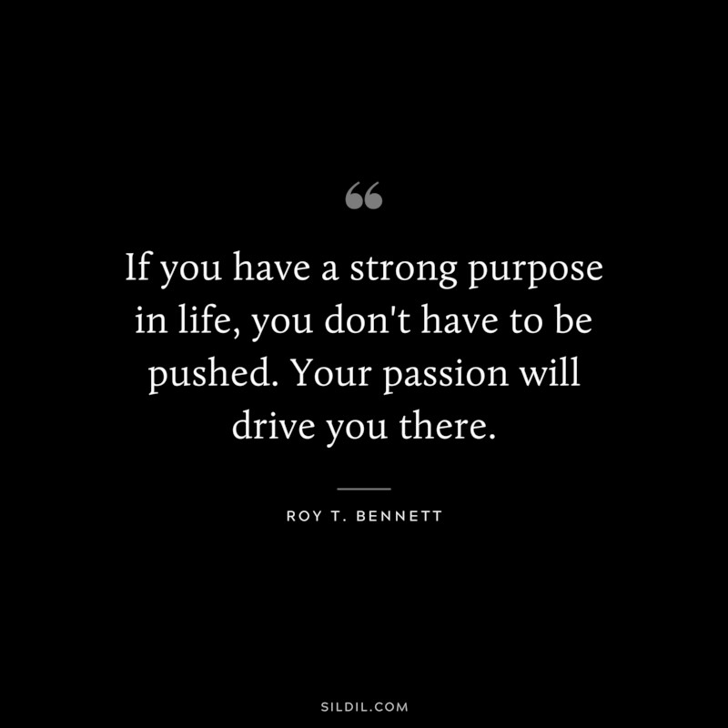 If you have a strong purpose in life, you don't have to be pushed. Your passion will drive you there. ― Roy T. Bennett